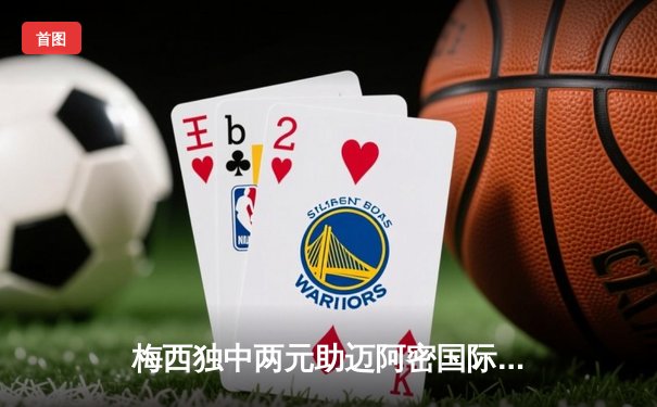 梅西独中两元助迈阿密国际3-1逆转，美职联积分榜攀升至第三