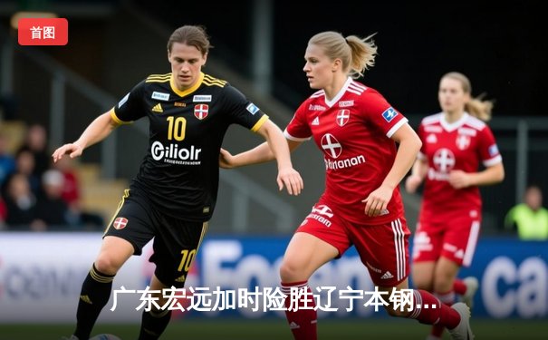 广东宏远加时险胜辽宁本钢，易建联关键封盖锁定胜局