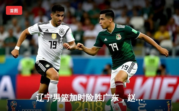 辽宁男篮加时险胜广东，赵继伟33分闪耀天王山之战