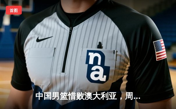 中国男篮惜败澳大利亚，周琦独揽28分难阻末节崩盘