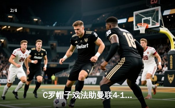 C罗帽子戏法助曼联4-1逆转阿森纳 英超争四格局再起波澜 - 2