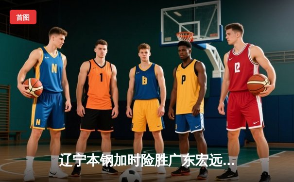 辽宁本钢加时险胜广东宏远，赵继伟35分导演惊天逆转